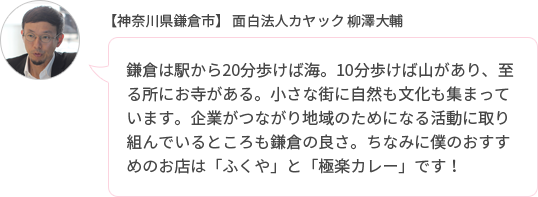 鎌倉は駅から20分歩けば海。10分歩けば山があり、至る所にお寺がある。小さな街に自然も文化も集まっています。企業がつながり地域のためになる活動に取り組んでいるところも鎌倉の良さ。ちなみに僕のおすすめのお店は「ふくや」と「極楽カレー」です!