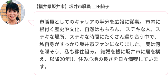 市職員としてのキャリアの半分を広報に従事。 市内に根付く歴史や文化、自然はもちろん、 ステキな人、ステキな場所、ステキな時間にたくさん巡り合う中で、私自身がすっかり坂井市ファンになりました。 実は何を隠そう、私も移住組み。 結婚を機に坂井市に居を構え、以降20年!!、住み心地の良さを日々満喫しています。