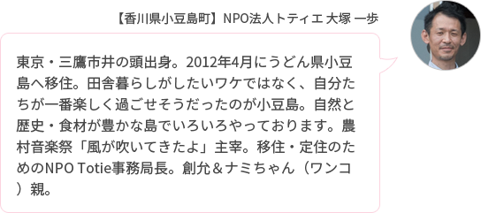 東京・三鷹市井の頭出身。2012年4月にうどん県小豆島へ移住。田舎暮らしがしたいワケではなく、自分たちが一番楽しく過ごせそうだったのが小豆島。自然と歴史・食材が豊かな島でいろいろやっております。農村音楽祭「風が吹いてきたよ」主宰。移住・定住のためのNPO Totie事務局長。創允&ナミちゃん(ワンコ)親。